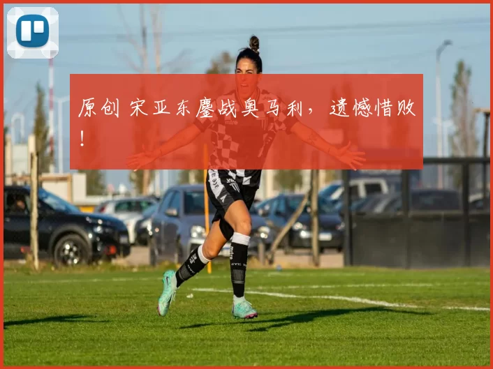 原创 宋亚东鏖战奥马利，遗憾惜败！