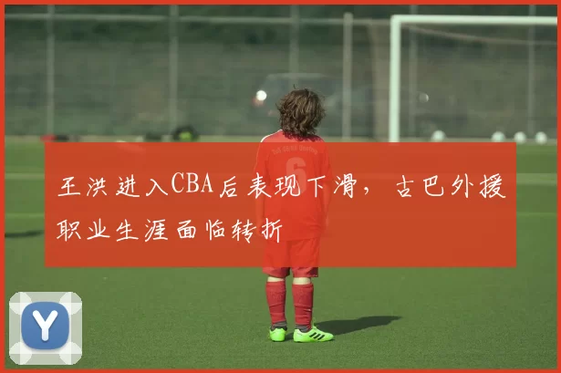 王洪进入CBA后表现下滑，古巴外援职业生涯面临转折