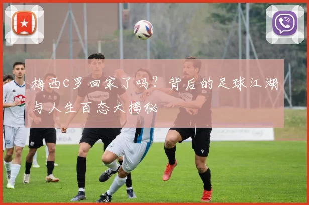 梅西c罗回家了吗？背后的足球江湖与人生百态大揭秘