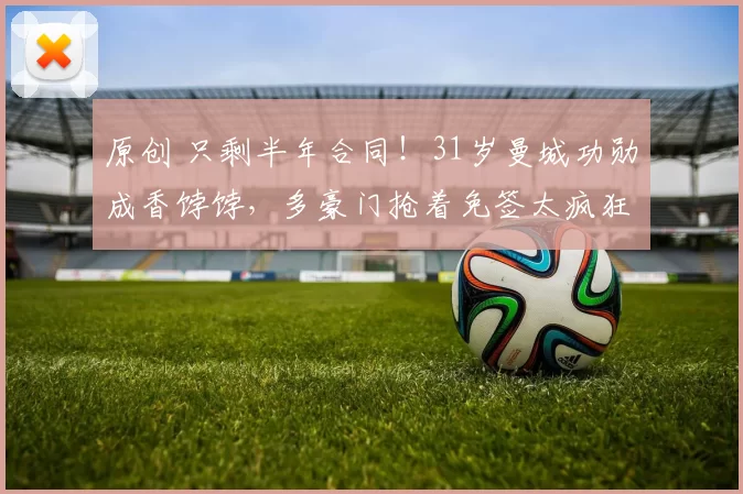 原创 只剩半年合同！31岁曼城功勋成香饽饽，多豪门抢着免签太疯狂