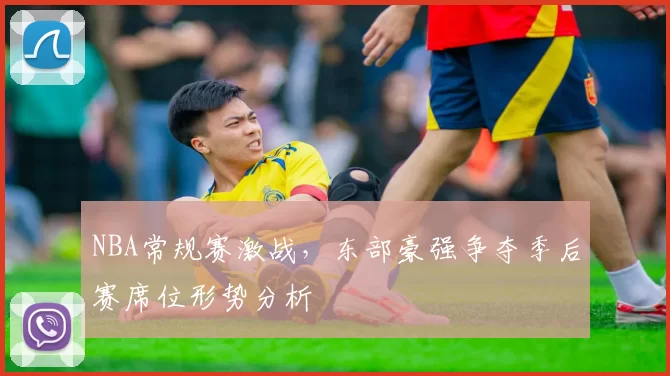 NBA常规赛激战，东部豪强争夺季后赛席位形势分析