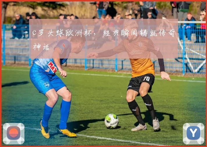 c罗头球欧洲杯，经典瞬间铸就传奇神话