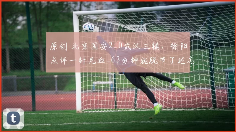 原创 北京国安2_0武汉三镇，徐阳点评一针见血_63分钟就脱节了还怎么打