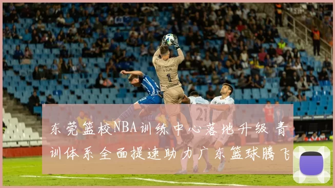东莞篮校NBA训练中心落地升级 青训体系全面提速助力广东篮球腾飞
