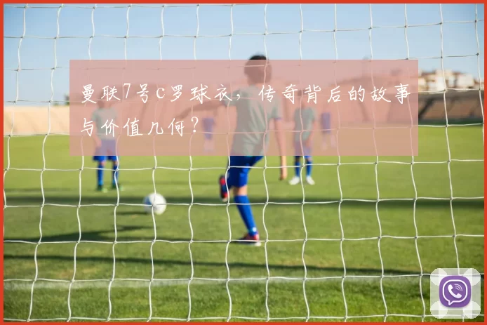 曼联7号c罗球衣，传奇背后的故事与价值几何？