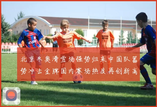 北京冬奥滑雪场强势归来中国队蓄势冲击金牌国内赛场热度再创新高