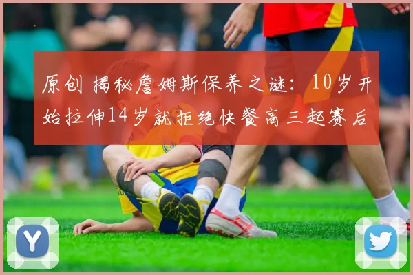 原创 揭秘詹姆斯保养之谜：10岁开始拉伸14岁就拒绝快餐高三起赛后冰敷