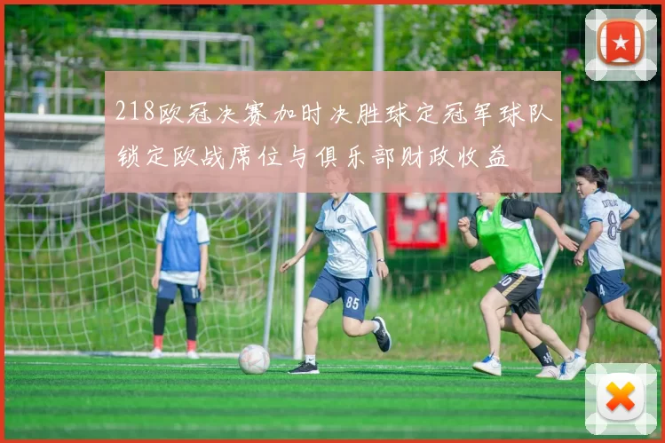 218欧冠决赛加时决胜球定冠军球队锁定欧战席位与俱乐部财政收益