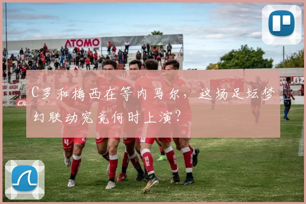 C罗和梅西在等内马尔，这场足坛梦幻联动究竟何时上演？