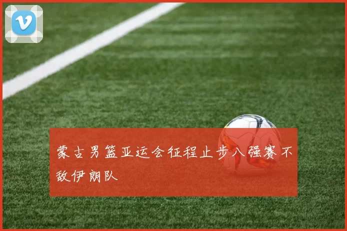 蒙古男篮亚运会征程止步八强赛不敌伊朗队