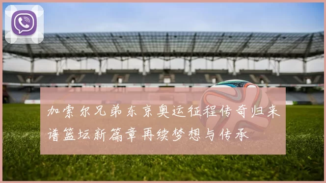 加索尔兄弟东京奥运征程传奇归来谱篮坛新篇章再续梦想与传承