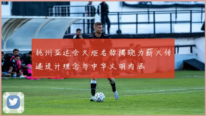 杭州亚运会火炬名称揭晓为薪火传递设计理念与中华文明内涵