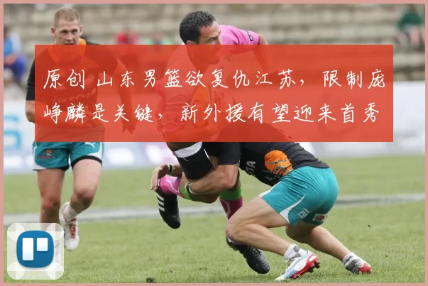 原创 山东男篮欲复仇江苏，限制庞峥麟是关键，新外援有望迎来首秀