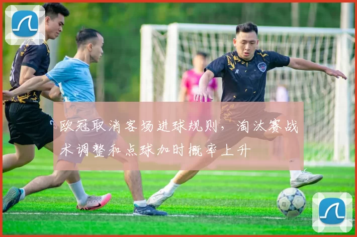欧冠取消客场进球规则，淘汰赛战术调整和点球加时概率上升
