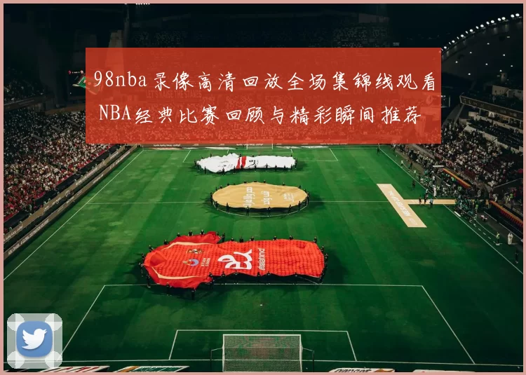 98nba录像高清回放全场集锦线观看 NBA经典比赛回顾与精彩瞬间推荐