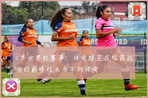 c罗世界杯赛事：传奇球星在绿茵战场的巅峰对决与不朽传奇