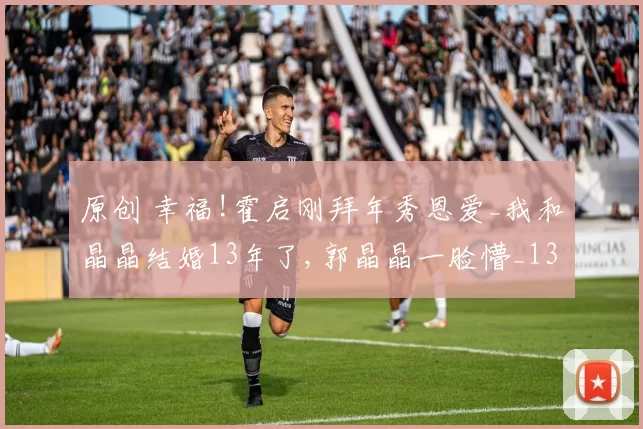 原创 幸福!霍启刚拜年秀恩爱_我和晶晶结婚13年了,郭晶晶一脸懵_13年了么_