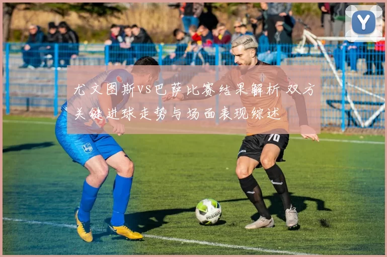 尤文图斯vs巴萨比赛结果解析 双方关键进球走势与场面表现综述