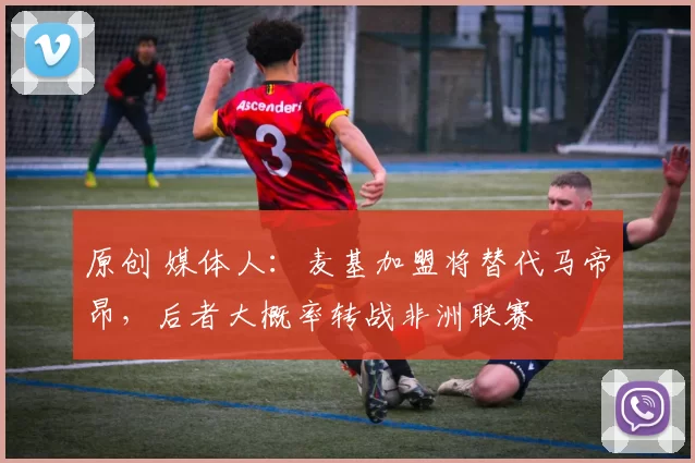 原创 媒体人：麦基加盟将替代马帝昂，后者大概率转战非洲联赛