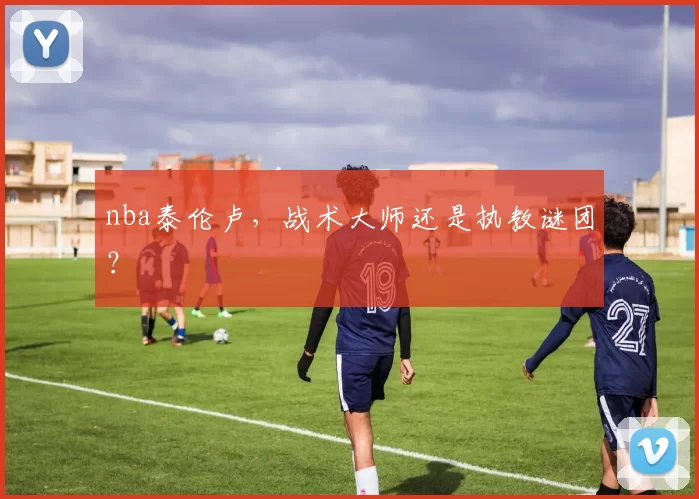 nba泰伦卢，战术大师还是执教谜团？