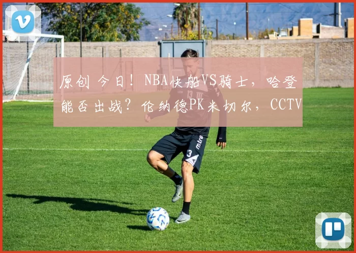 原创 今日！NBA快船VS骑士，哈登能否出战？伦纳德PK米切尔，CCTV5不转，2大平台直播