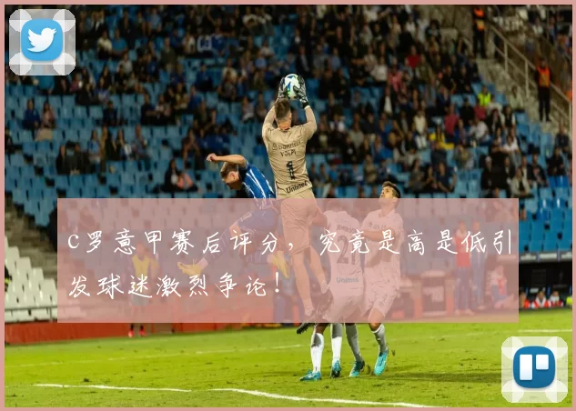 c罗意甲赛后评分，究竟是高是低引发球迷激烈争论！