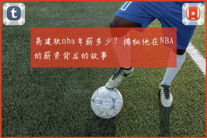 易建联nba年薪多少？揭秘他在NBA的薪资背后的故事